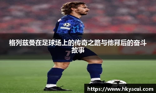 格列兹曼在足球场上的传奇之路与他背后的奋斗故事